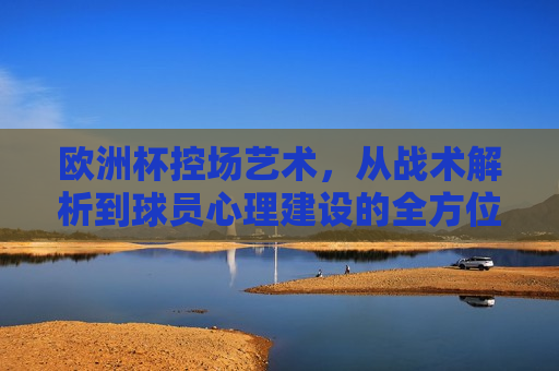 欧洲杯控场艺术，从战术解析到球员心理建设的全方位解析，欧洲杯控场艺术，全方位解读战术与球员心理建设，欧洲杯控场艺术，战术与球员心理建设的全方位解读