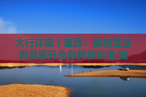 大行评级｜里昂：美的置业剥离房开业务释放价值 维持“买入”评级