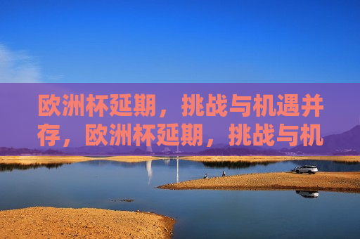 欧洲杯延期，挑战与机遇并存，欧洲杯延期，挑战与机遇的挑战，欧洲杯延期，挑战与机遇的双重考验