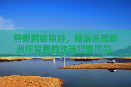 警惕 *** 陷阱，揭露乐博欧洲杯背后的违法犯罪问题，警惕 *** 陷阱，乐博欧洲杯背后的犯罪问题揭秘，乐博欧洲杯背后的犯罪陷阱揭秘