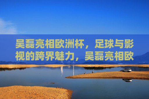 吴磊亮相欧洲杯，足球与影视的跨界魅力，吴磊亮相欧洲杯，足球与影视的跨界盛宴，吴磊亮相欧洲杯，足球与影视的跨界盛宴  第1张