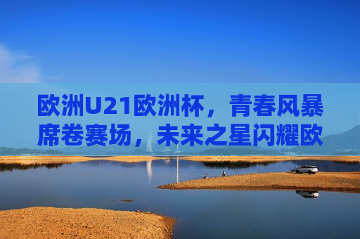 欧洲U21欧洲杯，青春风暴席卷赛场，未来之星闪耀欧洲，欧洲U21欧洲杯，青春风暴闪耀，未来之星崛起，欧洲U21欧洲杯，青春风暴与未来之星闪耀赛场  第1张