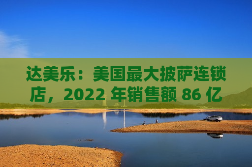 达美乐：美国更大披萨连锁店，2022 年销售额 86 亿美元