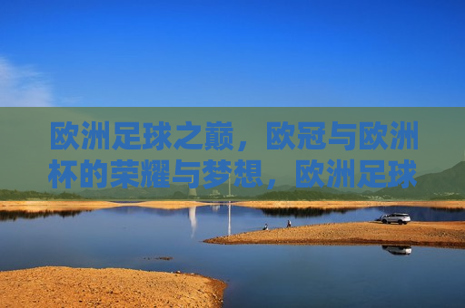 欧洲足球之巅，欧冠与欧洲杯的荣耀与梦想，欧洲足球巅峰之战，欧冠与欧洲杯的荣耀与追求