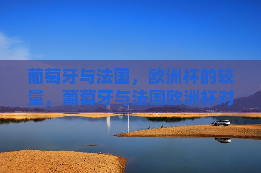 葡萄牙与法国，欧洲杯的较量，葡萄牙与法国欧洲杯对决，两大强队的较量，葡萄牙与法国欧洲杯对决，两大足球强队的较量