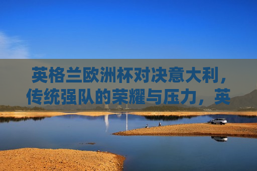 英格兰欧洲杯对决意大利，传统强队的荣耀与压力，英格兰对决意大利，传统强队的荣耀与挑战，英格兰对决意大利，传统强队的荣耀与挑战  第1张