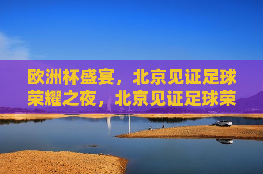 欧洲杯盛宴，北京见证足球荣耀之夜，北京见证足球荣耀之夜，欧洲杯盛宴启幕，北京见证足球荣耀之夜，欧洲杯盛宴启幕  第1张
