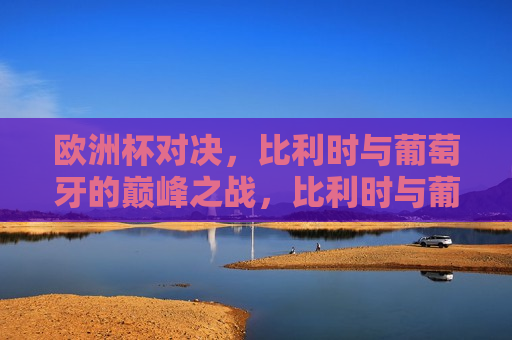 欧洲杯对决，比利时与葡萄牙的巅峰之战，比利时与葡萄牙，欧洲杯巅峰对决，比利时与葡萄牙，欧洲杯巅峰之战
