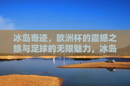 冰岛奇迹，欧洲杯的震撼之旅与足球的无限魅力，冰岛奇迹，欧洲杯之旅与足球魅力的震撼展现，冰岛奇迹，欧洲杯之旅展现足球的无尽魅力