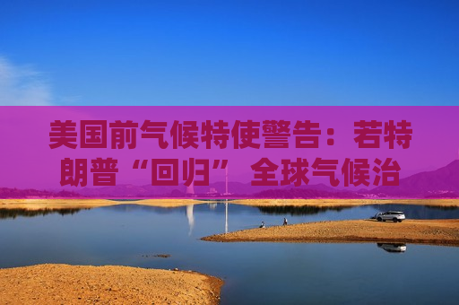 美国前气候特使警告：若特朗普“回归” 全球气候治理将受挫