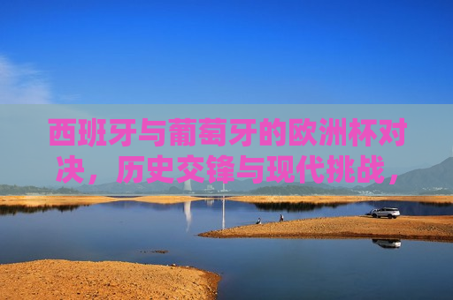 西班牙与葡萄牙的欧洲杯对决，历史交锋与现代挑战，西班牙与葡萄牙欧洲杯对决，历史交锋再现，现代挑战谁将胜出？，西班牙与葡萄牙欧洲杯对决，历史交锋与现代挑战的较量