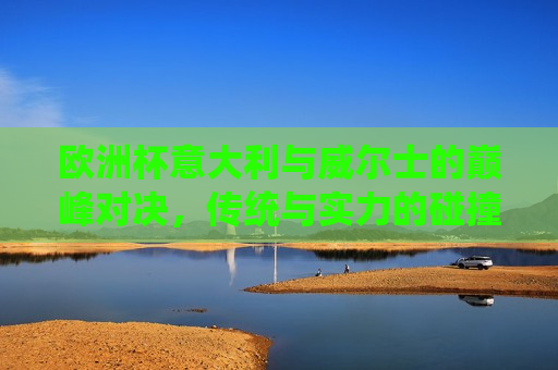 欧洲杯意大利与威尔士的巅峰对决，传统与实力的碰撞，意大利与威尔士欧洲杯巅峰对决，传统实力碰撞，谁将胜出？，意大利与威尔士欧洲杯巅峰对决，传统实力碰撞，谁将胜出？