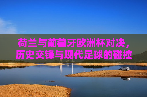 荷兰与葡萄牙欧洲杯对决，历史交锋与现代足球的碰撞，荷兰与葡萄牙欧洲杯对决，历史交锋再现，现代足球的巅峰碰撞，荷兰与葡萄牙欧洲杯对决，历史交锋与现代足球的巅峰碰撞