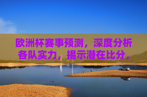 欧洲杯赛事预测，深度分析各队实力，揭示潜在比分，欧洲杯赛事预测，深度分析各队实力，预测潜在比分揭晓，欧洲杯赛事预测，深度分析各队实力，揭晓潜在比分