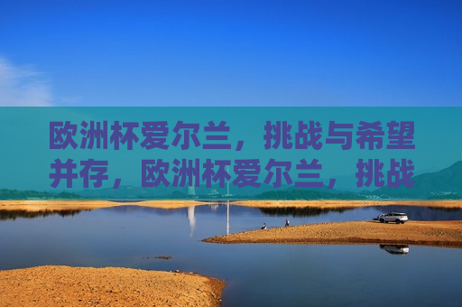 欧洲杯爱尔兰，挑战与希望并存，欧洲杯爱尔兰，挑战与希望同行，欧洲杯爱尔兰，挑战与希望同行