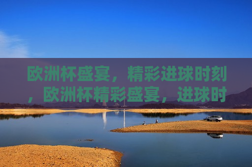 欧洲杯盛宴，精彩进球时刻，欧洲杯精彩盛宴，进球时刻盘点，欧洲杯进球盛宴，精彩时刻盘点