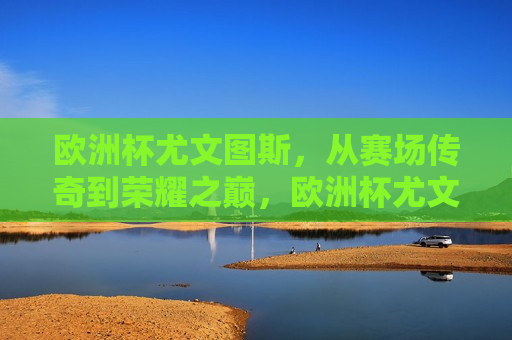 欧洲杯尤文图斯，从赛场传奇到荣耀之巅，欧洲杯尤文图斯，赛场传奇荣登荣耀之巅，欧洲杯尤文图斯，赛场传奇荣登荣耀之巅