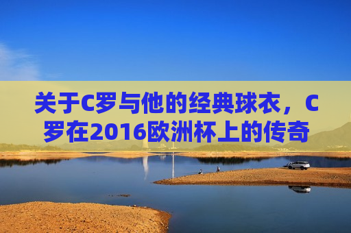 关于C罗与他的经典球衣，C罗在2016欧洲杯上的传奇表现，C罗经典球衣传奇，2016欧洲杯上的荣耀时刻，C罗经典球衣传奇，2016欧洲杯上的荣耀时刻