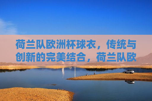 荷兰队欧洲杯球衣，传统与创新的完美结合，荷兰队欧洲杯球衣，传统创新，完美融合，荷兰队欧洲杯球衣，传统与创新的完美融合