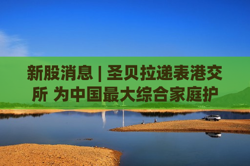 新股消息 | 圣贝拉递表港交所 为中国更大综合家庭护理品牌集团