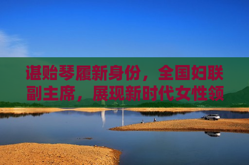 谌贻琴履新身份，全国妇联副主席，展现新时代女性领导力，谌谻琴履新全国妇联副主席，展现新时代女性领导力风采，谌谻琴履新全国妇联副主席，展现新时代女性领导力风采  第1张