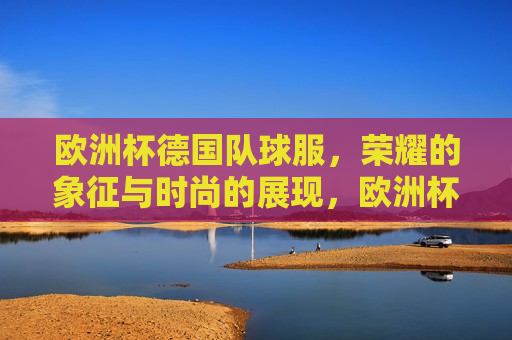欧洲杯德国队球服，荣耀的象征与时尚的展现，欧洲杯德国队球服，荣耀与时尚的标志，欧洲杯德国队球服，荣耀与时尚的标志  第1张