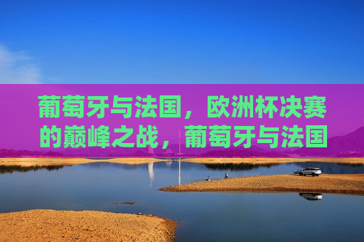 葡萄牙与法国，欧洲杯决赛的巅峰之战，葡萄牙与法国，欧洲杯决赛巅峰对决，葡萄牙与法国，欧洲杯决赛巅峰之战