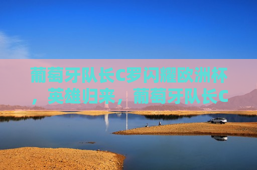 葡萄牙队长C罗闪耀欧洲杯，英雄归来，葡萄牙队长C罗闪耀欧洲杯，英雄归来之夜，葡萄牙队长C罗欧洲杯归来之夜，英雄再现风采