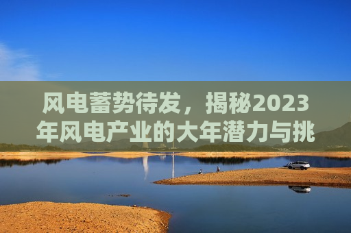 风电蓄势待发，揭秘2023年风电产业的大年潜力与挑战，揭秘2023年风电产业的大年潜力与面临的挑战，揭秘风电产业潜力与未来挑战，2023年风电产业展望  第1张