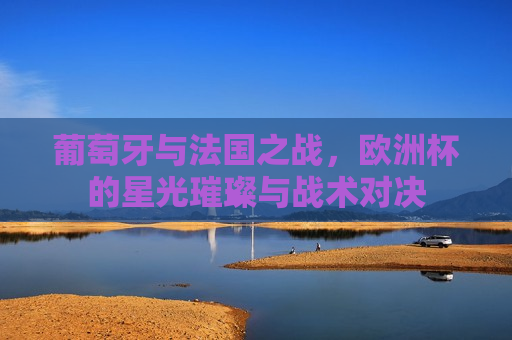 葡萄牙与法国之战，欧洲杯的星光璀璨与战术对决