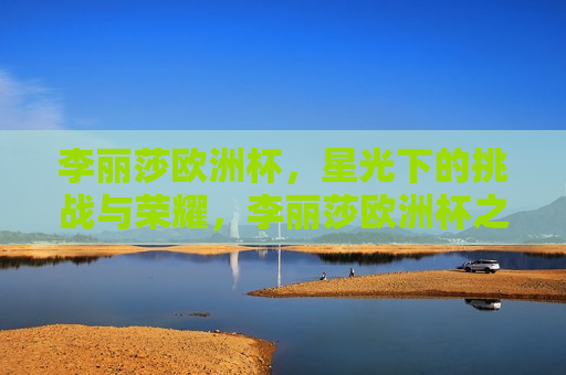 李丽莎欧洲杯，星光下的挑战与荣耀，李丽莎欧洲杯之旅，星光下的挑战与荣耀，李丽莎欧洲杯之旅，星光下的挑战与荣耀