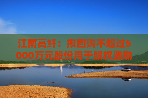 江南高纤：拟回购不超过5000万元股份用于股权激励