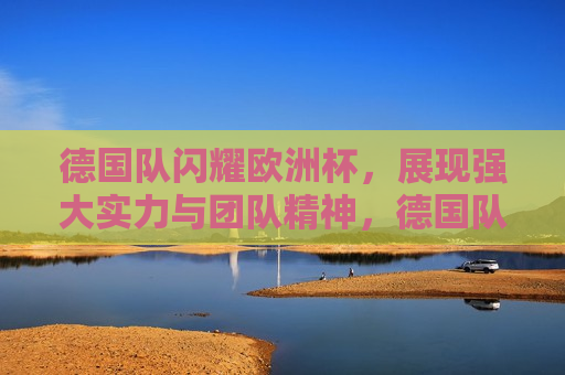 德国队闪耀欧洲杯，展现强大实力与团队精神，德国队展现强大实力与团队精神，闪耀欧洲杯，德国队展现强大实力与团队精神，闪耀欧洲杯赛场  第1张