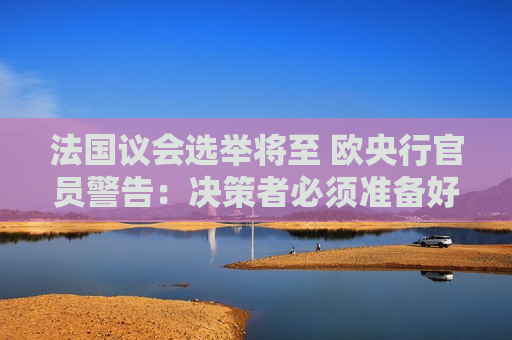 法国议会选举将至 欧央行官员警告：决策者必须准备好应对任何政治风险