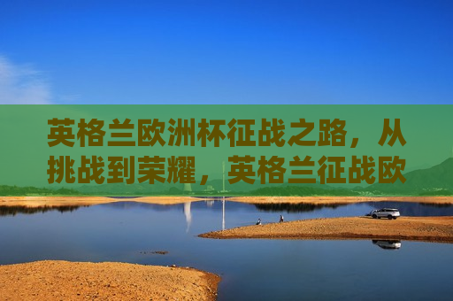 英格兰欧洲杯征战之路，从挑战到荣耀，英格兰征战欧洲杯之路，挑战与荣耀并存，英格兰征战欧洲杯之路，挑战与荣耀同行  第1张