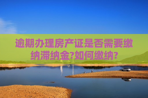 逾期办理房产证是否需要缴纳滞纳金?如何缴纳?