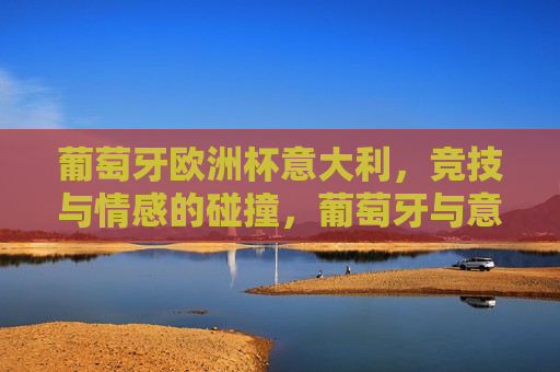 葡萄牙欧洲杯意大利，竞技与情感的碰撞，葡萄牙与意大利欧洲杯对决，竞技与情感的巅峰碰撞，葡萄牙与意大利欧洲杯对决，竞技与情感的巅峰碰撞