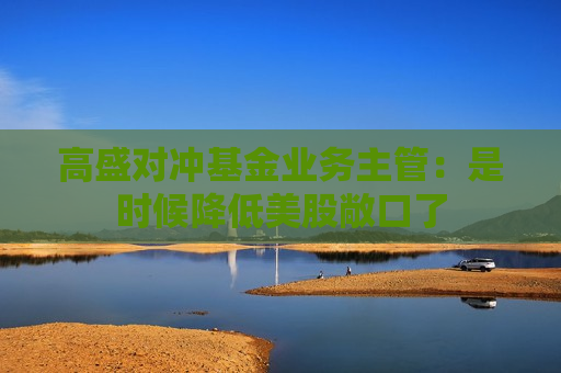 高盛对冲基金业务主管：是时候降低美股敞口了  第1张