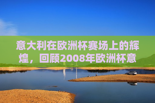 意大利在欧洲杯赛场上的辉煌，回顾2008年欧洲杯意大利队的精彩表现，回顾意大利队在欧洲杯赛场上的辉煌，2008年欧洲杯意大利队精彩表现回顾，回顾意大利队在欧洲杯赛场上的辉煌，2008年欧洲杯意大利队精彩表现回顾  第1张