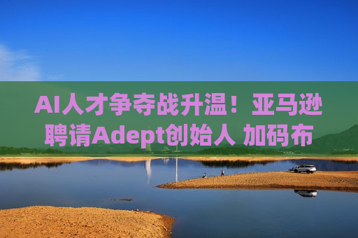 AI人才争夺战升温！亚马逊聘请Adept创始人 加码布局AGI研发  第1张