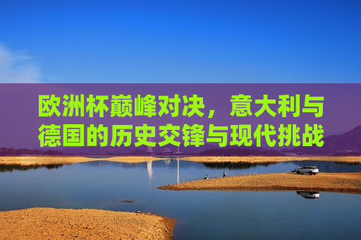 欧洲杯巅峰对决，意大利与德国的历史交锋与现代挑战，意大利与德国，欧洲杯巅峰对决——历史交锋与现代挑战，欧洲杯巅峰对决，意大利与德国，历史交锋与现代挑战再燃烽火