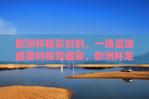 欧洲杯精彩时刻，一场足球盛宴的视觉盛宴，欧洲杯足球盛宴，精彩时刻的视觉盛宴，欧洲杯足球盛宴，精彩时刻的视觉盛宴