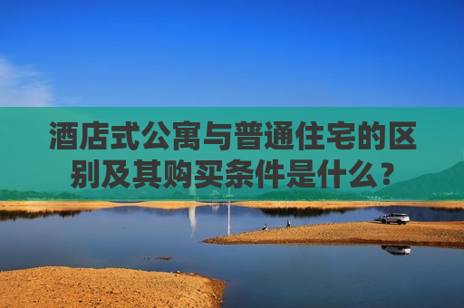 酒店式公寓与普通住宅的区别及其购买条件是什么？
