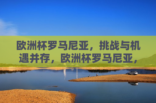 欧洲杯罗马尼亚，挑战与机遇并存，欧洲杯罗马尼亚，挑战与机遇的挑战，欧洲杯罗马尼亚，挑战与机遇的双重考验