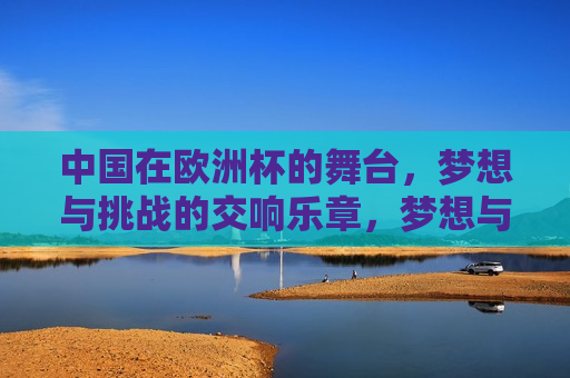 中国在欧洲杯的舞台，梦想与挑战的交响乐章，梦想与挑战的中国交响乐章，欧洲杯上的梦想与挑战，中国交响乐章