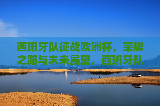 西班牙队征战欧洲杯，荣耀之路与未来展望，西班牙队征战欧洲杯，荣耀之路，未来展望，西班牙队征战欧洲杯，荣耀之路与未来展望  第1张