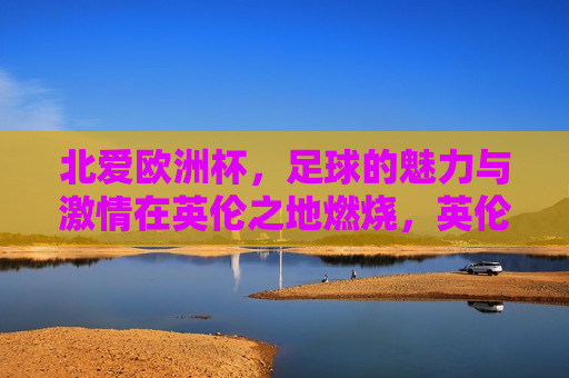 北爱欧洲杯，足球的魅力与 *** 在英伦之地燃烧，英伦之地，北爱欧洲杯的足球魅力与 *** ，北爱欧洲杯，足球魅力与 *** 闪耀英伦之地