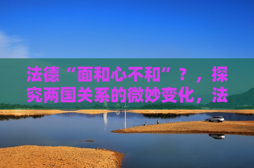 法德“面和心不和”？，探究两国关系的微妙变化，法德关系微妙变化，面和心不和？，法德关系暗流涌动，面和心不和的微妙变化