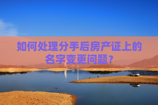 如何处理分手后房产证上的名字变更问题？