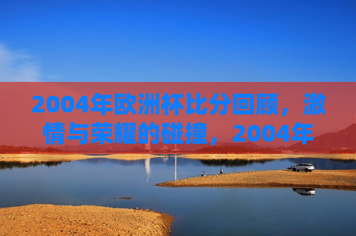 2004年欧洲杯比分回顾， *** 与荣耀的碰撞，2004年欧洲杯经典比分回顾， *** 与荣耀的盛宴，回顾经典， *** 与荣耀的碰撞——2004年欧洲杯精彩比分盘点  第1张